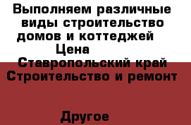 Выполняем различные виды строительство домов и коттеджей  › Цена ­ 100 - Ставропольский край Строительство и ремонт » Другое   